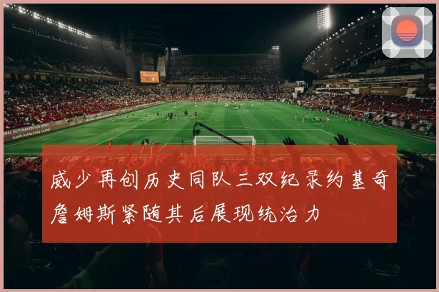 威少再创历史同队三双纪录约基奇詹姆斯紧随其后展现统治力