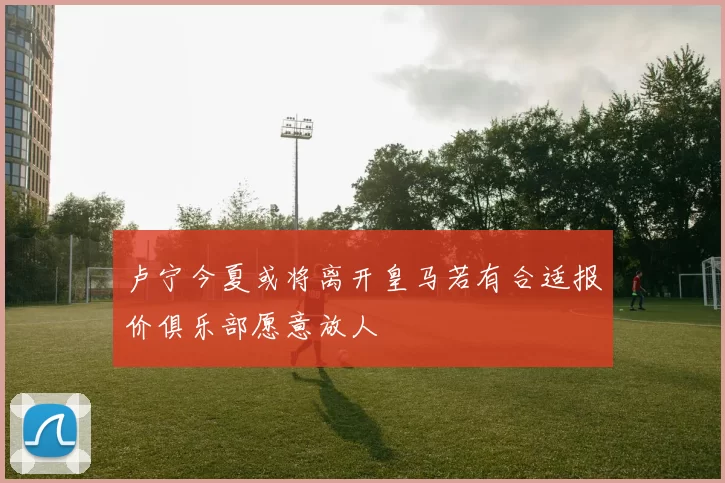 卢宁今夏或将离开皇马若有合适报价俱乐部愿意放人