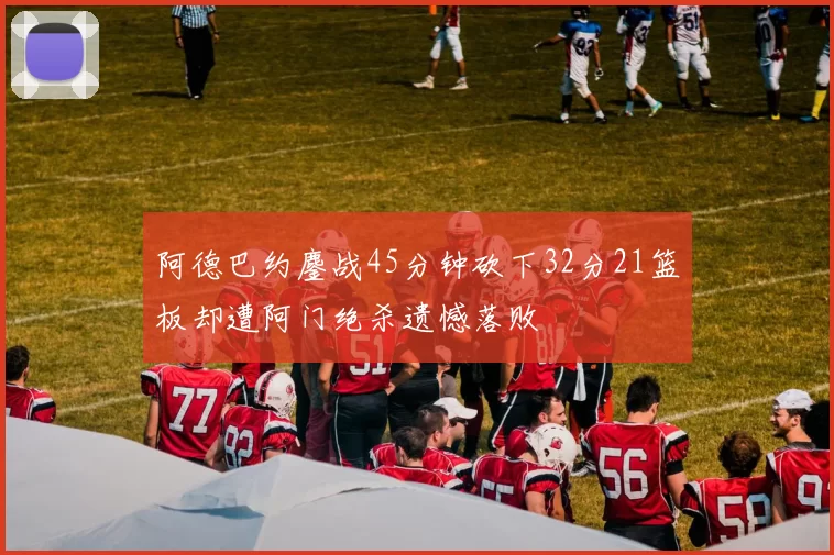 阿德巴约鏖战45分钟砍下32分21篮板却遭阿门绝杀遗憾落败