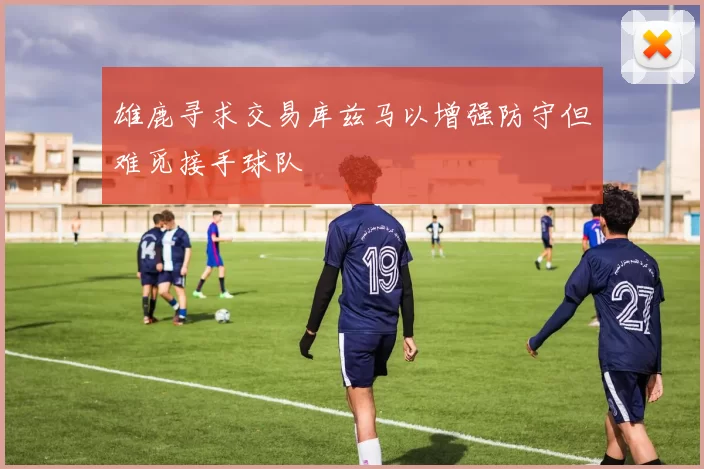 雄鹿寻求交易库兹马以增强防守但难觅接手球队
