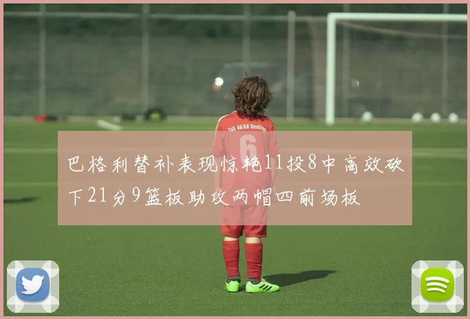 巴格利替补表现惊艳11投8中高效砍下21分9篮板助攻两帽四前场板