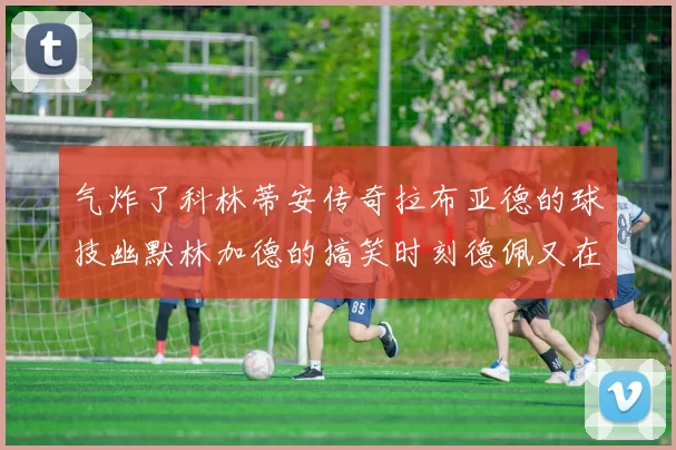 气炸了科林蒂安传奇拉布亚德的球技幽默林加德的搞笑时刻德佩又在装什么呢