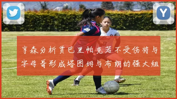 亨森分析贾巴里帕克若不受伤将与字母哥形成塔图姆与布朗的强大组合
