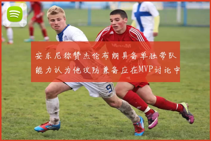 安东尼称赞杰伦布朗具备单独带队能力认为他攻防兼备应在MVP讨论中占有一席之地