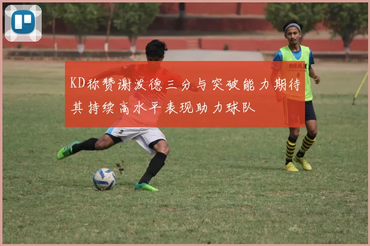 KD称赞谢泼德三分与突破能力期待其持续高水平表现助力球队