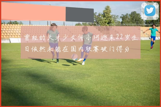 曾经的天才少女何小珂迎来22岁生日依然未能在国内联赛破门得分