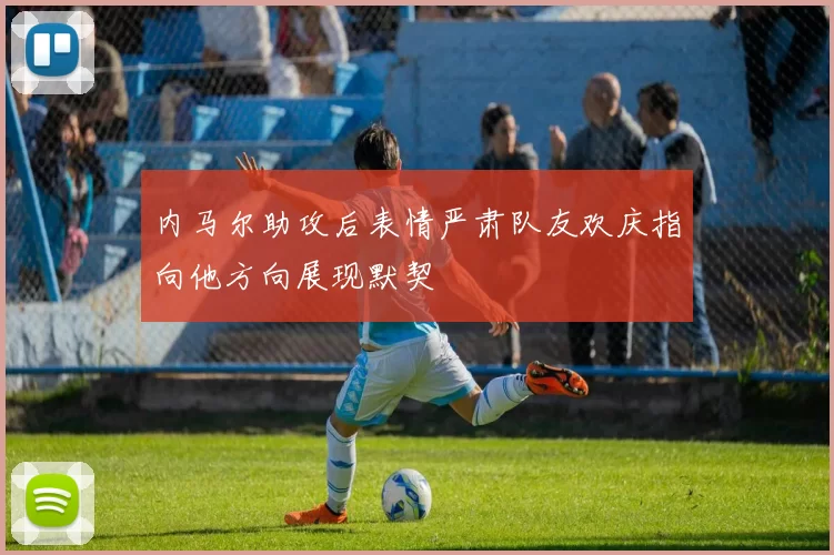内马尔助攻后表情严肃队友欢庆指向他方向展现默契