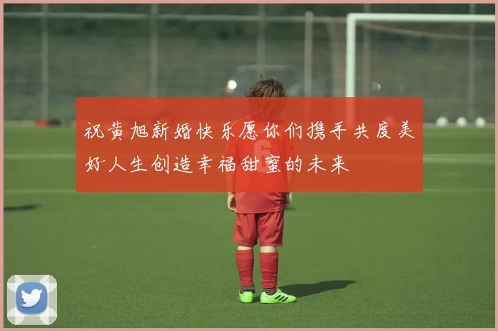 祝黄旭新婚快乐愿你们携手共度美好人生创造幸福甜蜜的未来