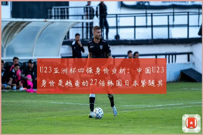 U23亚洲杯四强身价分析：中国U23身价是越南的27倍韩国日本紧随其后