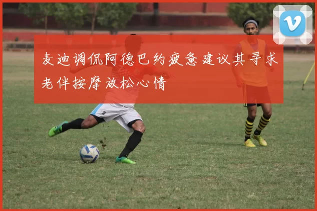 麦迪调侃阿德巴约疲惫建议其寻求老伴按摩放松心情