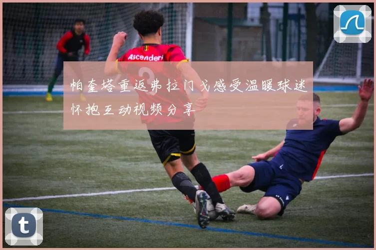 帕奎塔重返弗拉门戈感受温暖球迷怀抱互动视频分享
