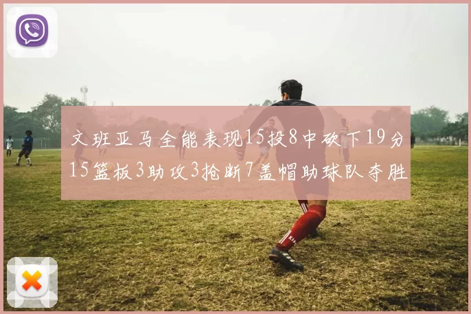 文班亚马全能表现15投8中砍下19分15篮板3助攻3抢断7盖帽助球队夺胜