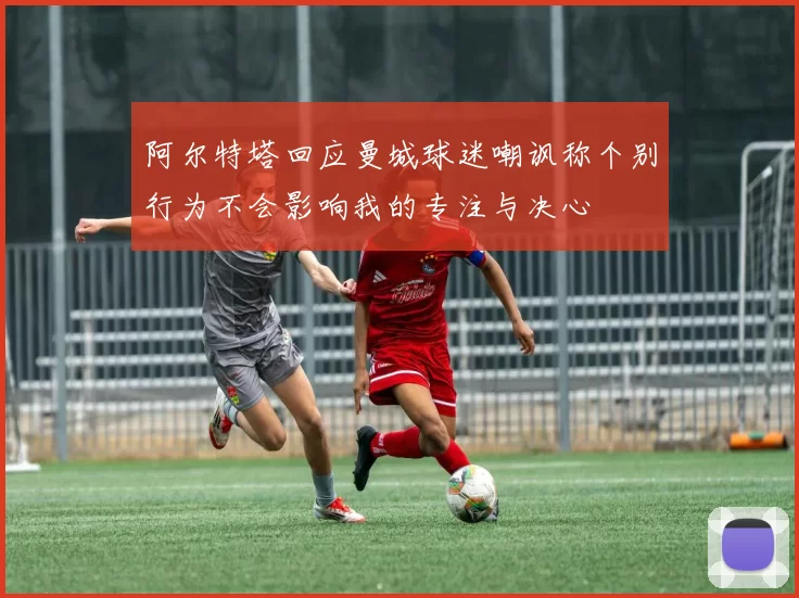 阿尔特塔回应曼城球迷嘲讽称个别行为不会影响我的专注与决心