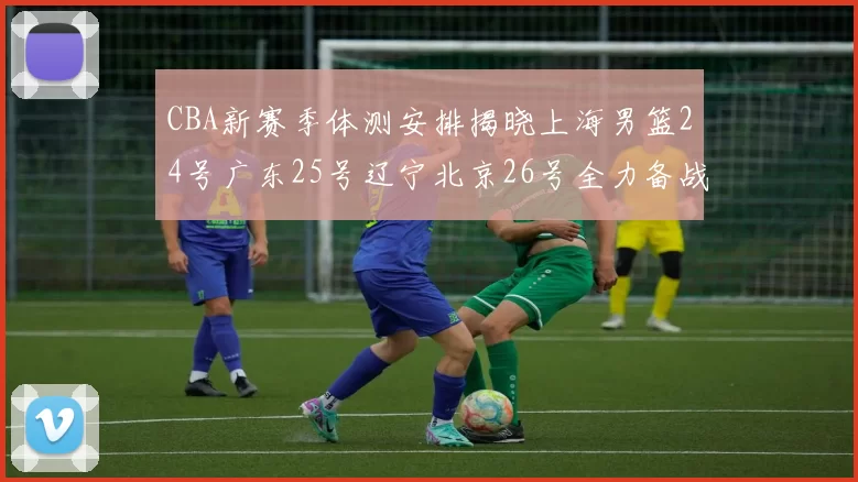 CBA新赛季体测安排揭晓上海男篮24号广东25号辽宁北京26号全力备战